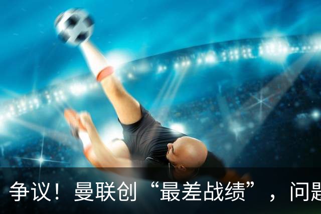 争议！曼联创“最差战绩”，问题根源被“扒出”，3年未投资后防