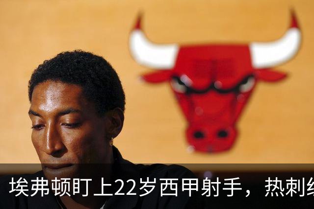 埃弗顿盯上22岁西甲射手，热刺纽卡等四队同抢